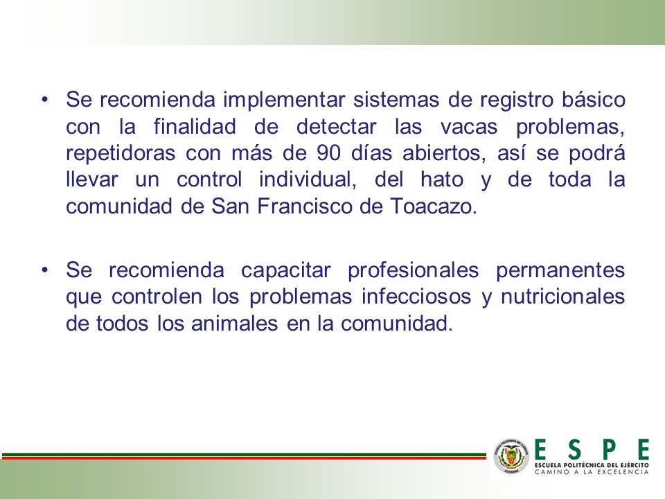 Se recomienda implementar sistemas de registro básico con la finalidad de detectar las vacas problemas, repetidoras con más de 90 días abiertos, así se podrá llevar un control individual, del hato y de toda la comunidad de San Francisco de Toacazo.