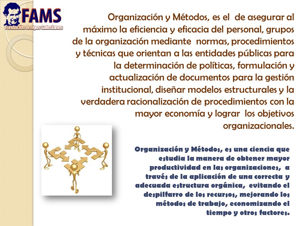 Organización y Métodos, es el de asegurar al máximo la eficiencia y eficacia del personal, grupos de la organización mediante normas, procedimientos y técnicas que orientan a las entidades públicas para la determinación de políticas, formulación y actualización de documentos para la gestión institucional, diseñar modelos estructurales y la verdadera racionalización de procedimientos con la mayor economía y lograr los objetivos organizacionales.