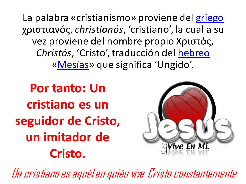 La palabra «cristianismo» proviene del griego χριστιανός, christianós, ‘cristiano’, la cual a su vez proviene del nombre propio Χριστός, Christós, ‘Cristo’, traducción del hebreo «Mesías» que significa ‘Ungido’.
