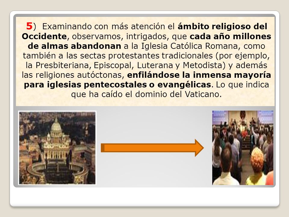 5) Examinando con más atención el ámbito religioso del Occidente, observamos, intrigados, que cada año millones de almas abandonan a la Iglesia Católica Romana, como también a las sectas protestantes tradicionales (por ejemplo, la Presbiteriana, Episcopal, Luterana y Metodista) y además las religiones autóctonas, enfilándose la inmensa mayoría para iglesias pentecostales o evangélicas.
