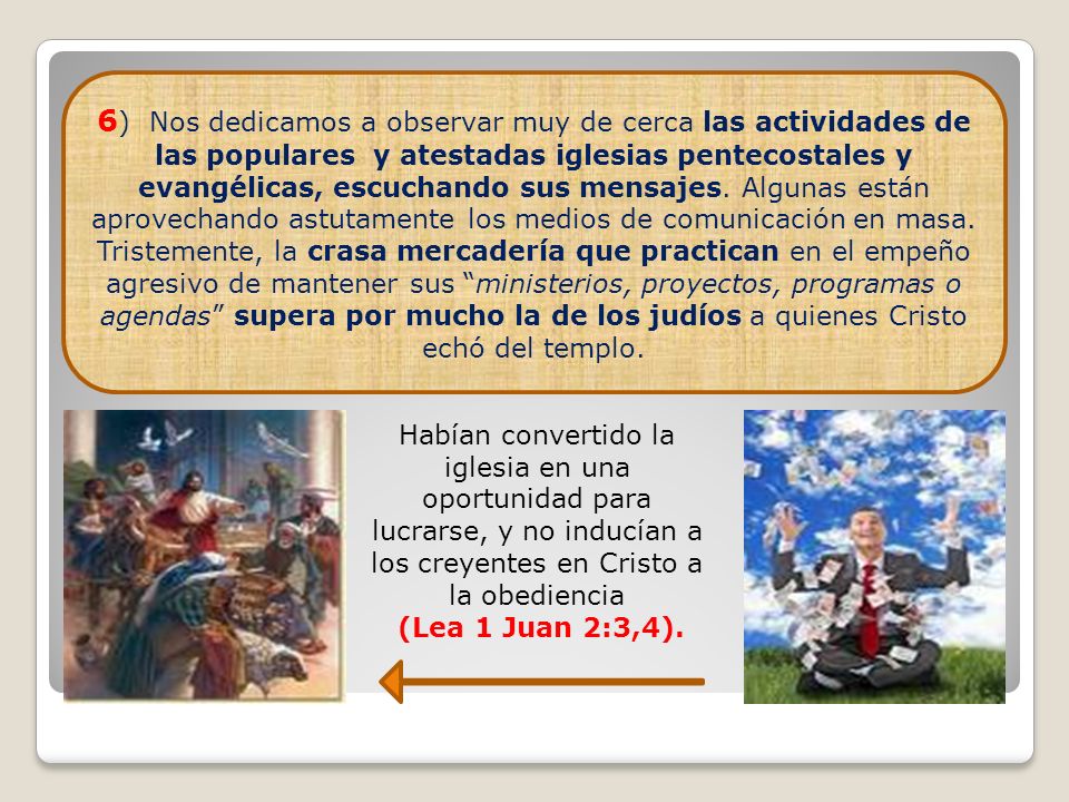 6) Nos dedicamos a observar muy de cerca las actividades de las populares y atestadas iglesias pentecostales y evangélicas, escuchando sus mensajes. Algunas están aprovechando astutamente los medios de comunicación en masa. Tristemente, la crasa mercadería que practican en el empeño agresivo de mantener sus ministerios, proyectos, programas o agendas supera por mucho la de los judíos a quienes Cristo echó del templo.