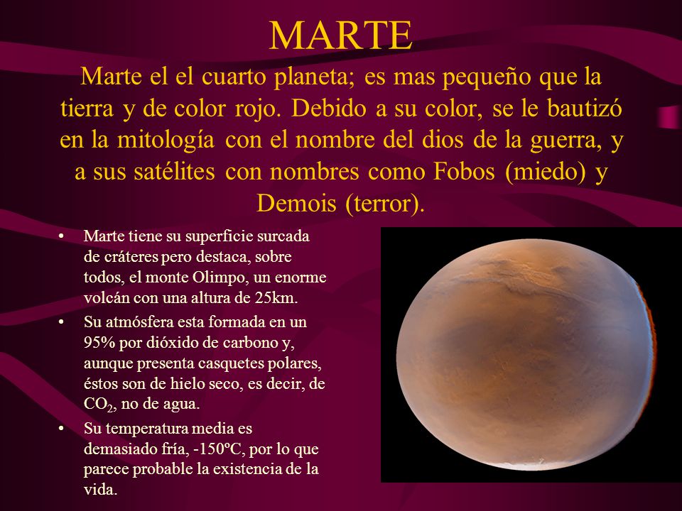 MARTE Marte el el cuarto planeta; es mas pequeño que la tierra y de color rojo. Debido a su color, se le bautizó en la mitología con el nombre del dios de la guerra, y a sus satélites con nombres como Fobos (miedo) y Demois (terror).