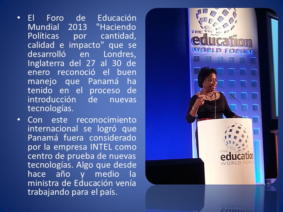El Foro de Educación Mundial 2013 Haciendo Políticas por cantidad, calidad e impacto que se desarrolló en Londres, Inglaterra del 27 al 30 de enero reconoció el buen manejo que Panamá ha tenido en el proceso de introducción de nuevas tecnologías.