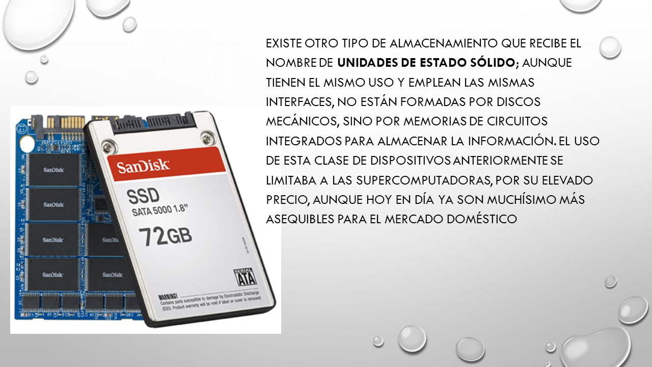 Existe otro tipo de almacenamiento que recibe el nombre de Unidades de estado sólido; aunque tienen el mismo uso y emplean las mismas interfaces, no están formadas por discos mecánicos, sino por memorias de circuitos integrados para almacenar la información.
