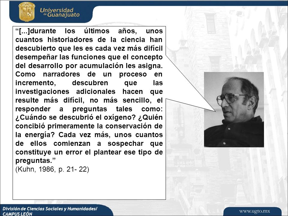 [...]durante los últimos años, unos cuantos historiadores de la ciencia han descubierto que les es cada vez más difícil desempeñar las funciones que el concepto del desarrollo por acumulación les asigna. Como narradores de un proceso en incremento, descubren que las investigaciones adicionales hacen que resulte más difícil, no más sencillo, el responder a preguntas tales como: ¿Cuándo se descubrió el oxígeno ¿Quién concibió primeramente la conservación de la energía Cada vez más, unos cuantos de ellos comienzan a sospechar que constituye un error el plantear ese tipo de preguntas.