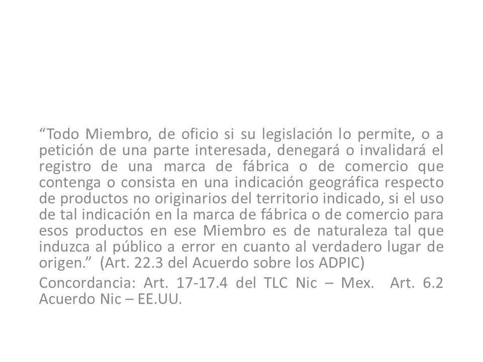Todo Miembro, de oficio si su legislación lo permite, o a petición de una parte interesada, denegará o invalidará el registro de una marca de fábrica o de comercio que contenga o consista en una indicación geográfica respecto de productos no originarios del territorio indicado, si el uso de tal indicación en la marca de fábrica o de comercio para esos productos en ese Miembro es de naturaleza tal que induzca al público a error en cuanto al verdadero lugar de origen. (Art del Acuerdo sobre los ADPIC)