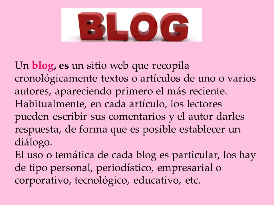 Un blog, es un sitio web que recopila cronológicamente textos o artículos de uno o varios autores, apareciendo primero el más reciente.