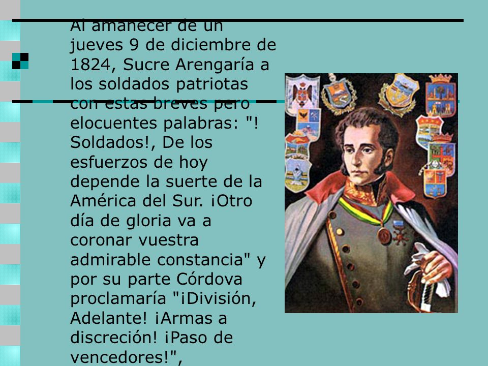 Al amanecer de un jueves 9 de diciembre de 1824, Sucre Arengaría a los soldados patriotas con estas breves pero elocuentes palabras: .