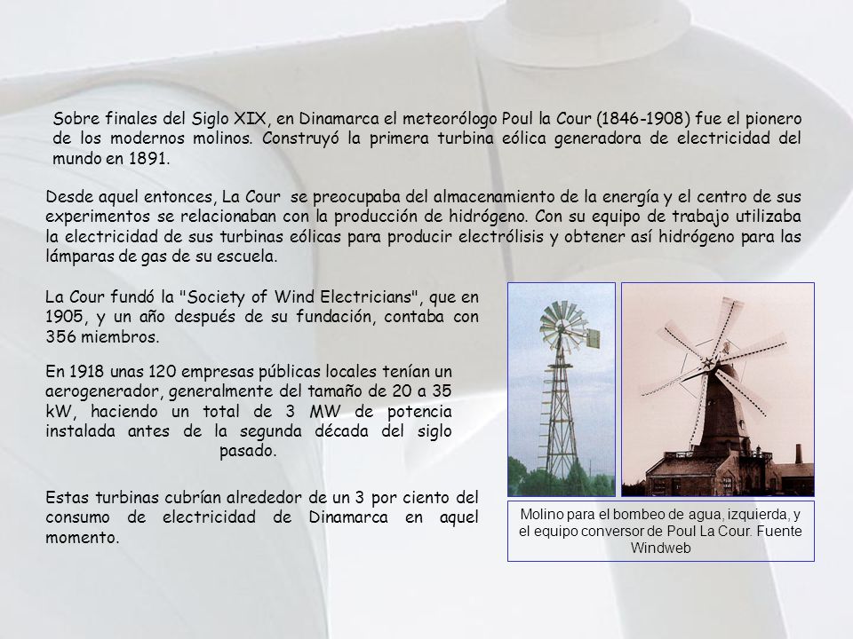 Sobre finales del Siglo XIX, en Dinamarca el meteorólogo Poul la Cour ( ) fue el pionero de los modernos molinos. Construyó la primera turbina eólica generadora de electricidad del mundo en 1891.