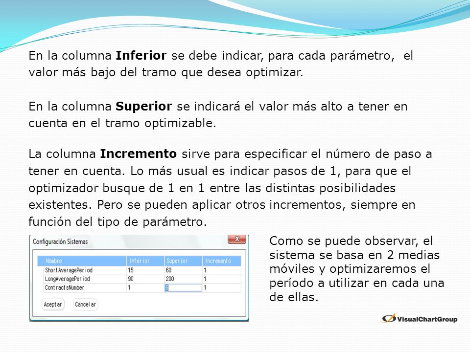 En la columna Inferior se debe indicar, para cada parámetro, el valor más bajo del tramo que desea optimizar. En la columna Superior se indicará el valor más alto a tener en cuenta en el tramo optimizable. La columna Incremento sirve para especificar el número de paso a tener en cuenta. Lo más usual es indicar pasos de 1, para que el optimizador busque de 1 en 1 entre las distintas posibilidades existentes. Pero se pueden aplicar otros incrementos, siempre en función del tipo de parámetro.
