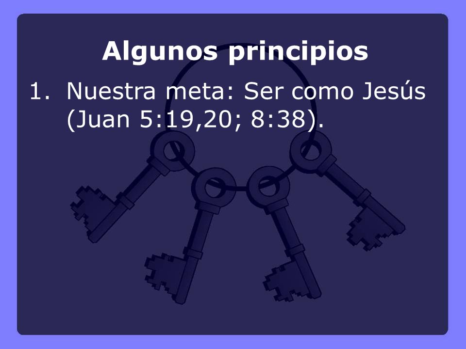 Algunos principios 1. Nuestra meta: Ser como Jesús (Juan 5:19,20; 8:38).