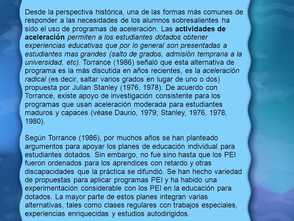 Desde la perspectiva histórica, una de las formas más comunes de responder a las necesidades de los alumnos sobresalientes ha sido el uso de programas de aceleración. Las actividades de aceleración permiten a los estudiantes dotados obtener experiencias educativas que por lo general son presentadas a estudiantes mas grandes (salto de grados, admisión temprana a la universidad, etc). Torrance (1986) señaló que esta alternativa de programa es la más discutida en años recientes, es la aceleración radical (es decir, saltar varios grados en lugar de uno o dos) propuesta por Julian Stanley (1976, 1978). De acuerdo con Torrance, existe apoyo de investigación consistente para los programas que usan aceleración moderada para estudiantes maduros y capaces (véase Daurio, 1979; Stanley, 1976, 1978, 1980).