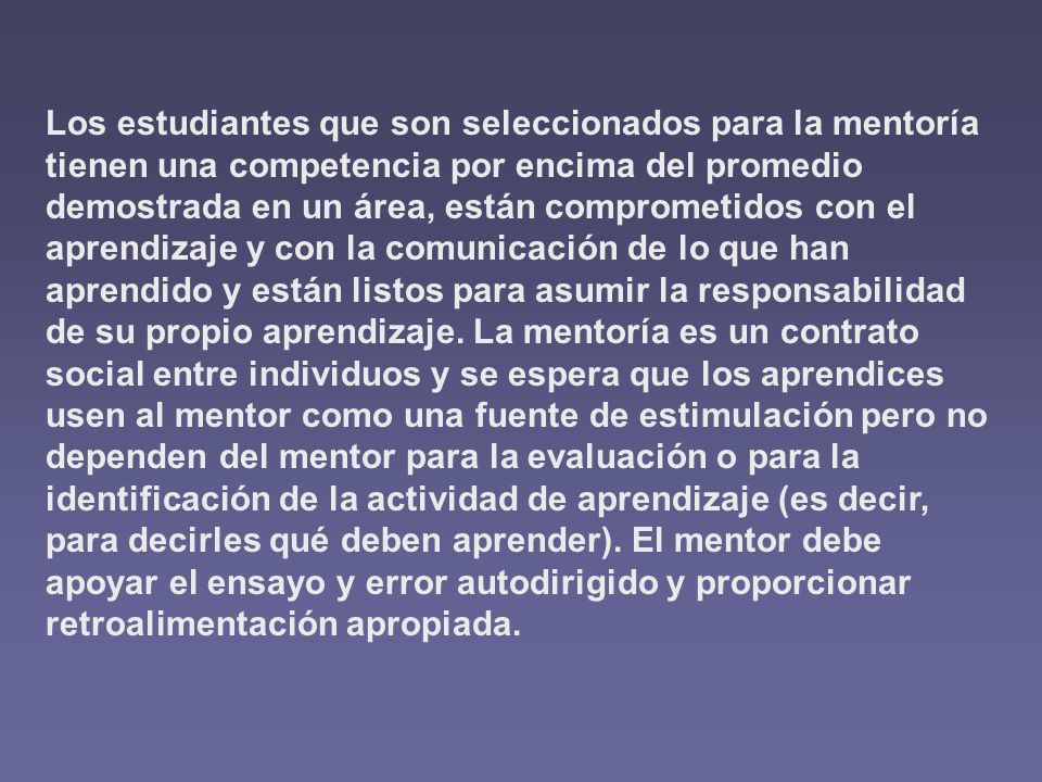 Los estudiantes que son seleccionados para la mentoría tienen una competencia por encima del promedio demostrada en un área, están comprometidos con el aprendizaje y con la comunicación de lo que han aprendido y están listos para asumir la responsabilidad de su propio aprendizaje.