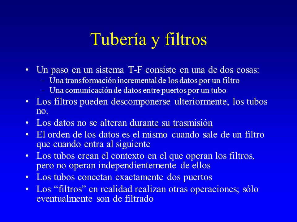 Tubería y filtros Un paso en un sistema T-F consiste en una de dos cosas: Una transformación incremental de los datos por un filtro.