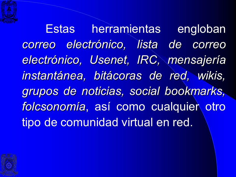Estas herramientas engloban correo electrónico, lista de correo electrónico, Usenet, IRC, mensajería instantánea, bitácoras de red, wikis, grupos de noticias, social bookmarks, folcsonomía, así como cualquier otro tipo de comunidad virtual en red.