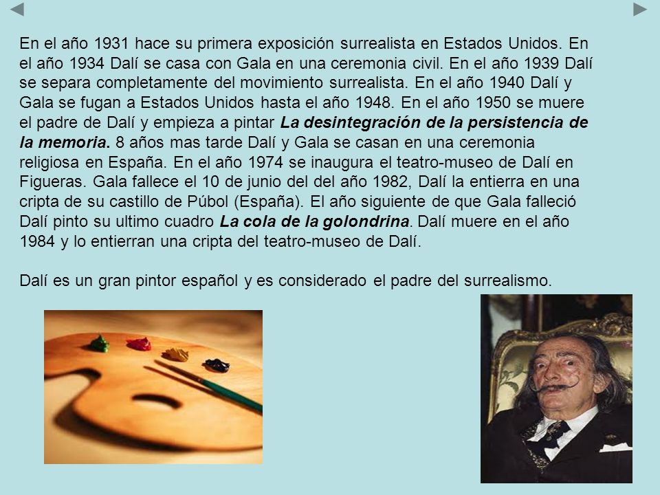 En el año 1931 hace su primera exposición surrealista en Estados Unidos. En el año 1934 Dalí se casa con Gala en una ceremonia civil. En el año 1939 Dalí se separa completamente del movimiento surrealista. En el año 1940 Dalí y Gala se fugan a Estados Unidos hasta el año En el año 1950 se muere el padre de Dalí y empieza a pintar La desintegración de la persistencia de la memoria. 8 años mas tarde Dalí y Gala se casan en una ceremonia religiosa en España. En el año 1974 se inaugura el teatro-museo de Dalí en Figueras. Gala fallece el 10 de junio del del año 1982, Dalí la entierra en una cripta de su castillo de Púbol (España). El año siguiente de que Gala falleció Dalí pinto su ultimo cuadro La cola de la golondrina. Dalí muere en el año 1984 y lo entierran una cripta del teatro-museo de Dalí.