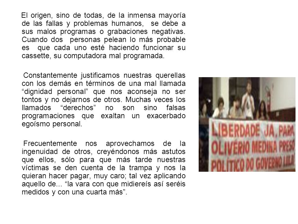 El origen, sino de todas, de la inmensa mayoría de las fallas y problemas humanos, se debe a sus malos programas o grabaciones negativas. Cuando dos personas pelean lo más probable es que cada uno esté haciendo funcionar su cassette, su computadora mal programada.