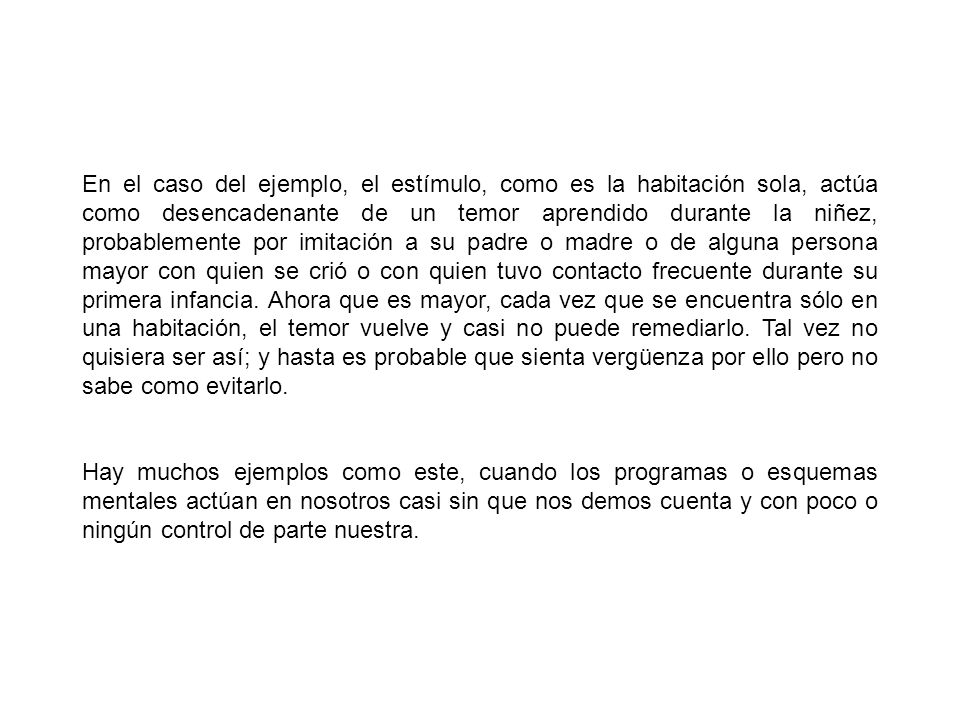 En el caso del ejemplo, el estímulo, como es la habitación sola, actúa como desencadenante de un temor aprendido durante la niñez, probablemente por imitación a su padre o madre o de alguna persona mayor con quien se crió o con quien tuvo contacto frecuente durante su primera infancia. Ahora que es mayor, cada vez que se encuentra sólo en una habitación, el temor vuelve y casi no puede remediarlo. Tal vez no quisiera ser así; y hasta es probable que sienta vergüenza por ello pero no sabe como evitarlo.