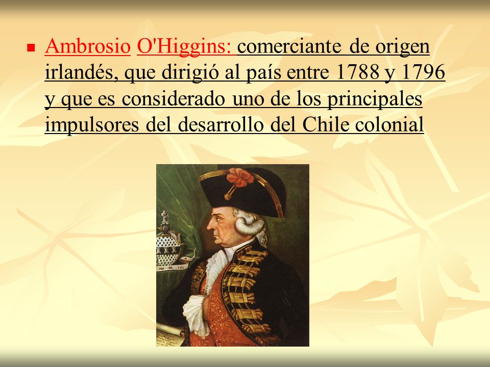 Ambrosio O Higgins: comerciante de origen irlandés, que dirigió al país entre 1788 y 1796 y que es considerado uno de los principales impulsores del desarrollo del Chile colonial