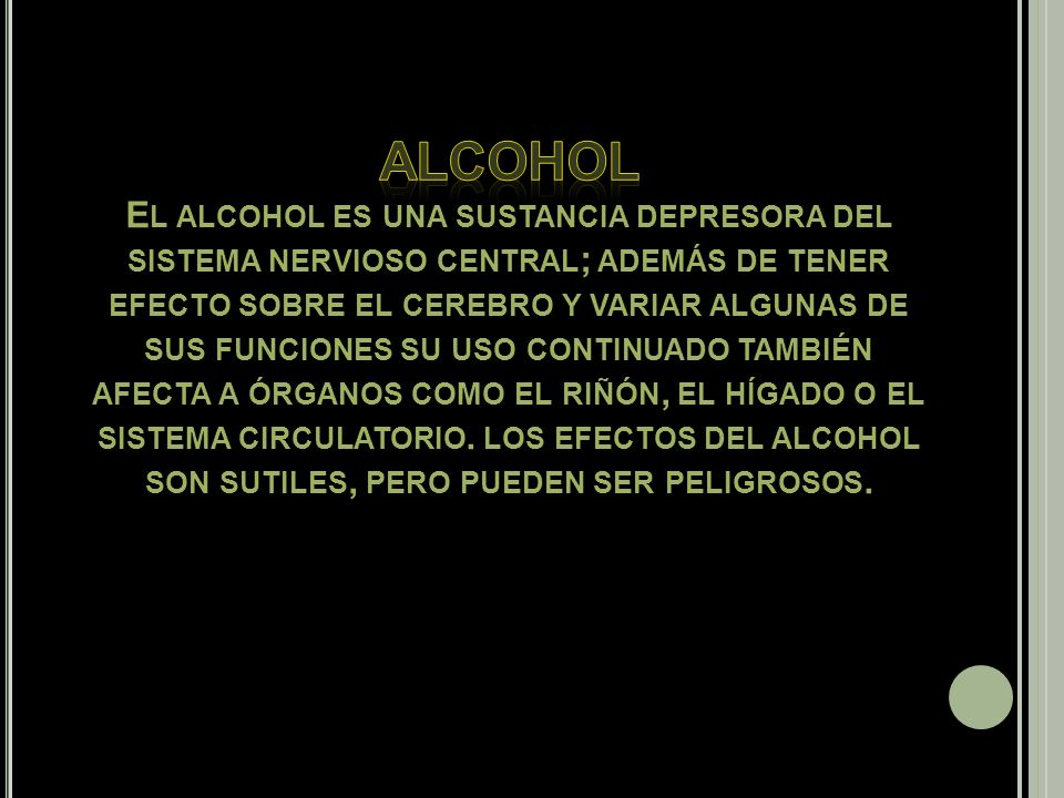 Alcohol El alcohol es una sustancia depresora del sistema nervioso central; además de tener efecto sobre el cerebro y variar algunas de sus funciones su uso continuado también afecta a órganos como el riñón, el hígado o el sistema circulatorio.
