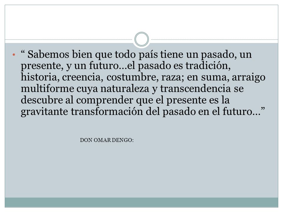 Sabemos bien que todo país tiene un pasado, un presente, y un futuro…el pasado es tradición, historia, creencia, costumbre, raza; en suma, arraigo multiforme cuya naturaleza y transcendencia se descubre al comprender que el presente es la gravitante transformación del pasado en el futuro…