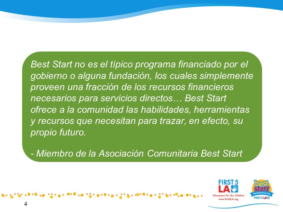 Best Start no es el típico programa financiado por el gobierno o alguna fundación, los cuales simplemente proveen una fracción de los recursos financieros necesarios para servicios directos… Best Start ofrece a la comunidad las habilidades, herramientas y recursos que necesitan para trazar, en efecto, su propio futuro.