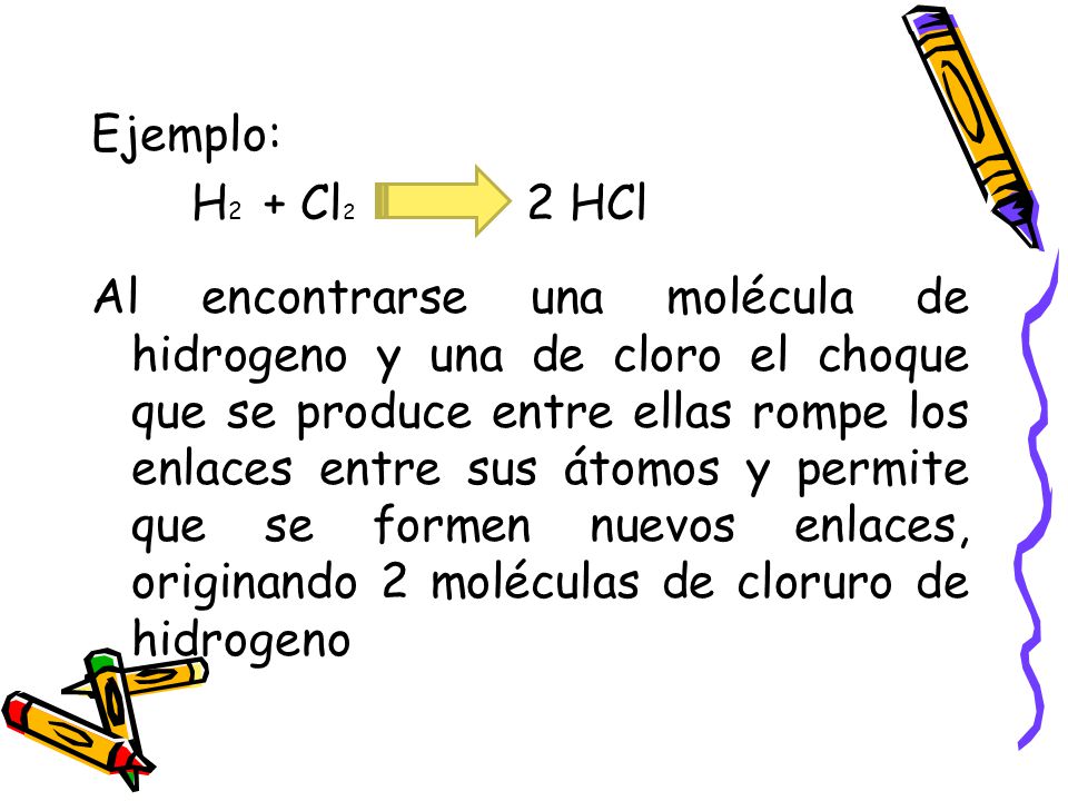 Ejemplo: H2 + Cl2 2 HCl Al encontrarse una molécula de hidrogeno y una de cloro el choque que se produce entre ellas rompe los enlaces entre sus átomos y permite que se formen nuevos enlaces, originando 2 moléculas de cloruro de hidrogeno