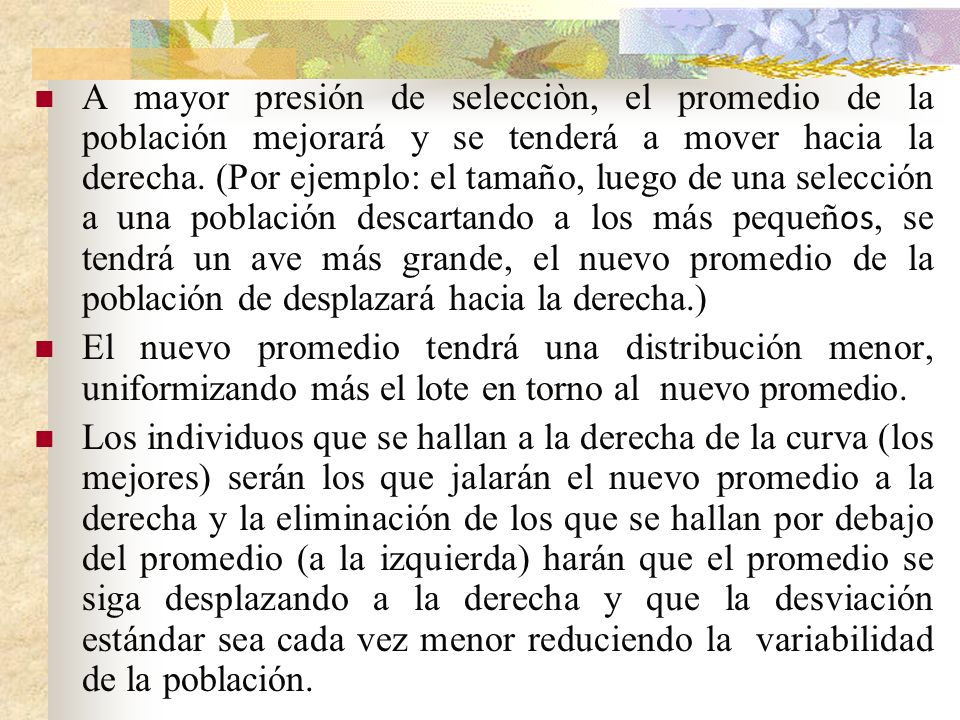 A mayor presión de selecciòn, el promedio de la población mejorará y se tenderá a mover hacia la derecha. (Por ejemplo: el tamaño, luego de una selección a una población descartando a los más pequeños, se tendrá un ave más grande, el nuevo promedio de la población de desplazará hacia la derecha.)