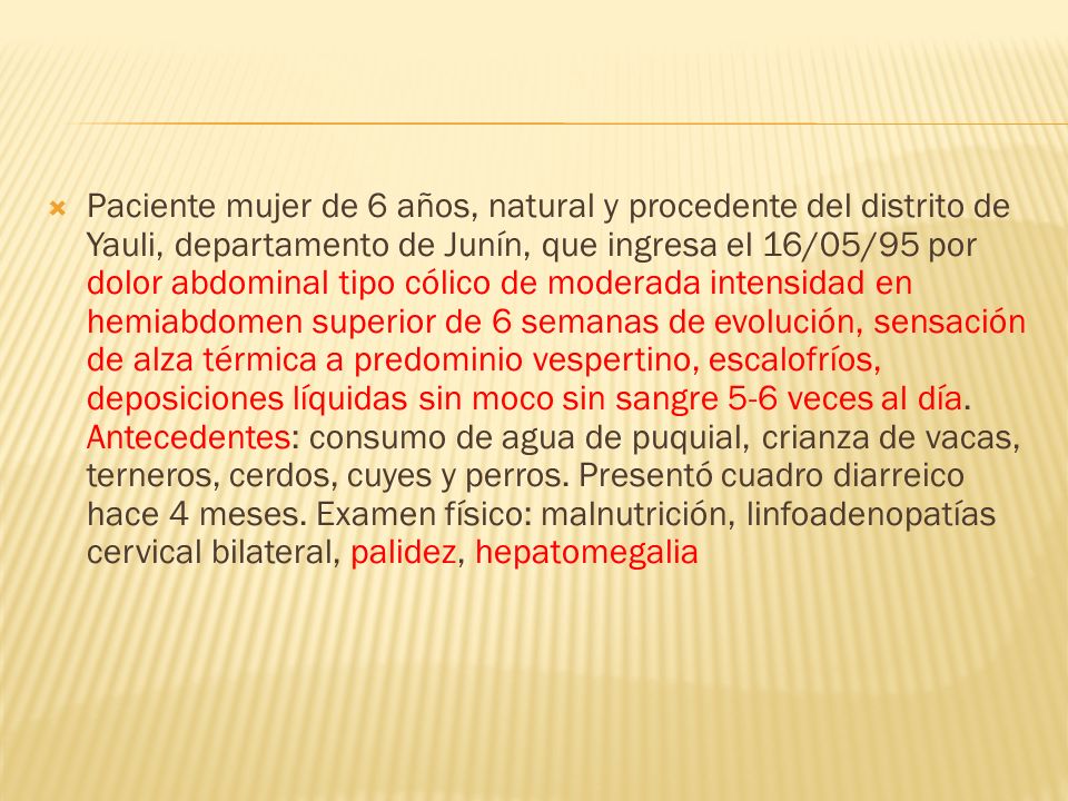 Paciente mujer de 6 años, natural y procedente del distrito de Yauli, departamento de Junín, que ingresa el 16/05/95 por dolor abdominal tipo cólico de moderada intensidad en hemiabdomen superior de 6 semanas de evolución, sensación de alza térmica a predominio vespertino, escalofríos, deposiciones líquidas sin moco sin sangre 5-6 veces al día.