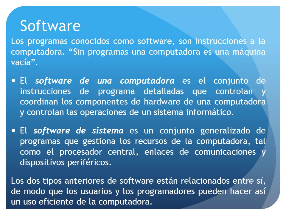 Software Los programas conocidos como software, son instrucciones a la computadora. Sin programas una computadora es una máquina vacía .