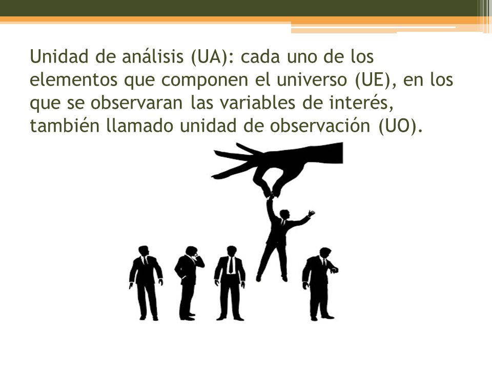 Unidad de análisis (UA): cada uno de los elementos que componen el universo (UE), en los que se observaran las variables de interés, también llamado unidad de observación (UO).