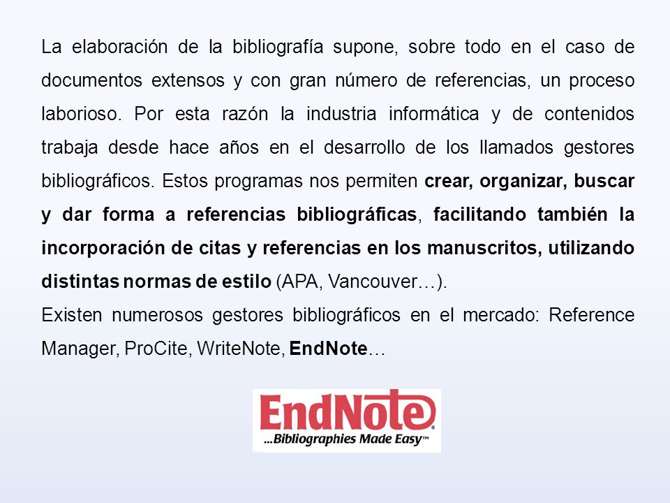La elaboración de la bibliografía supone, sobre todo en el caso de documentos extensos y con gran número de referencias, un proceso laborioso. Por esta razón la industria informática y de contenidos trabaja desde hace años en el desarrollo de los llamados gestores bibliográficos. Estos programas nos permiten crear, organizar, buscar y dar forma a referencias bibliográficas, facilitando también la incorporación de citas y referencias en los manuscritos, utilizando distintas normas de estilo (APA, Vancouver…).