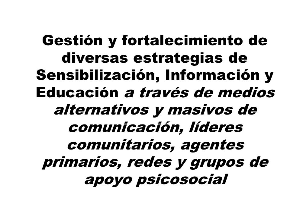 Gestión y fortalecimiento de diversas estrategias de Sensibilización, Información y Educación a través de medios alternativos y masivos de comunicación, líderes comunitarios, agentes primarios, redes y grupos de apoyo psicosocial