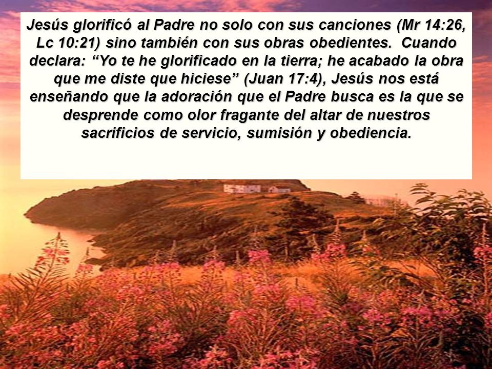 Jesús glorificó al Padre no solo con sus canciones (Mr 14:26, Lc 10:21) sino también con sus obras obedientes. Cuando declara: Yo te he glorificado en la tierra; he acabado la obra que me diste que hiciese (Juan 17:4), Jesús nos está enseñando que la adoración que el Padre busca es la que se desprende como olor fragante del altar de nuestros sacrificios de servicio, sumisión y obediencia.