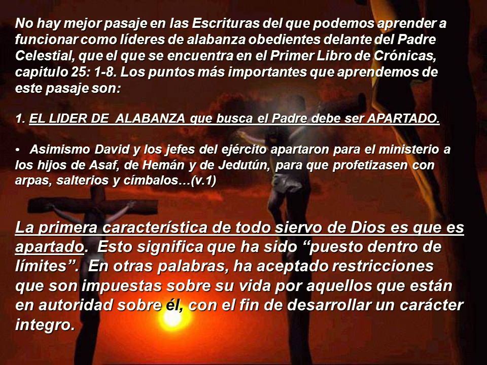 No hay mejor pasaje en las Escrituras del que podemos aprender a funcionar como líderes de alabanza obedientes delante del Padre Celestial, que el que se encuentra en el Primer Libro de Crónicas, capitulo 25: 1-8. Los puntos más importantes que aprendemos de este pasaje son: 1. EL LIDER DE ALABANZA que busca el Padre debe ser APARTADO. • Asimismo David y los jefes del ejército apartaron para el ministerio a los hijos de Asaf, de Hemán y de Jedutún, para que profetizasen con arpas, salterios y címbalos…(v.1)