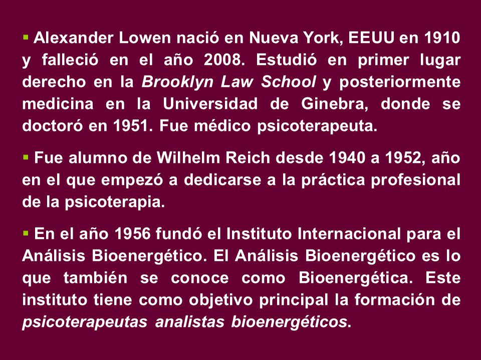 Alexander Lowen nació en Nueva York, EEUU en 1910 y falleció en el año Estudió en primer lugar derecho en la Brooklyn Law School y posteriormente medicina en la Universidad de Ginebra, donde se doctoró en Fue médico psicoterapeuta.