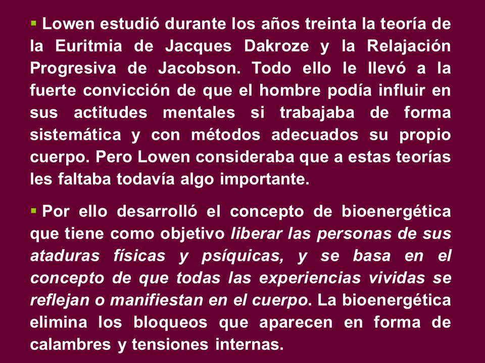 Lowen estudió durante los años treinta la teoría de la Euritmia de Jacques Dakroze y la Relajación Progresiva de Jacobson. Todo ello le llevó a la fuerte convicción de que el hombre podía influir en sus actitudes mentales si trabajaba de forma sistemática y con métodos adecuados su propio cuerpo. Pero Lowen consideraba que a estas teorías les faltaba todavía algo importante.