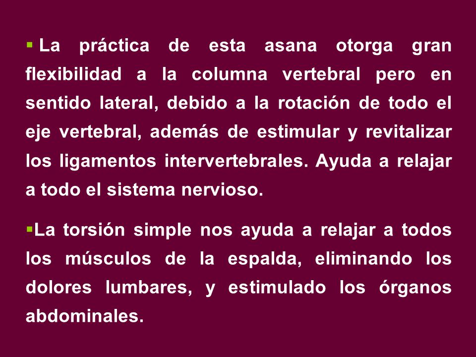 La práctica de esta asana otorga gran flexibilidad a la columna vertebral pero en sentido lateral, debido a la rotación de todo el eje vertebral, además de estimular y revitalizar los ligamentos intervertebrales. Ayuda a relajar a todo el sistema nervioso.