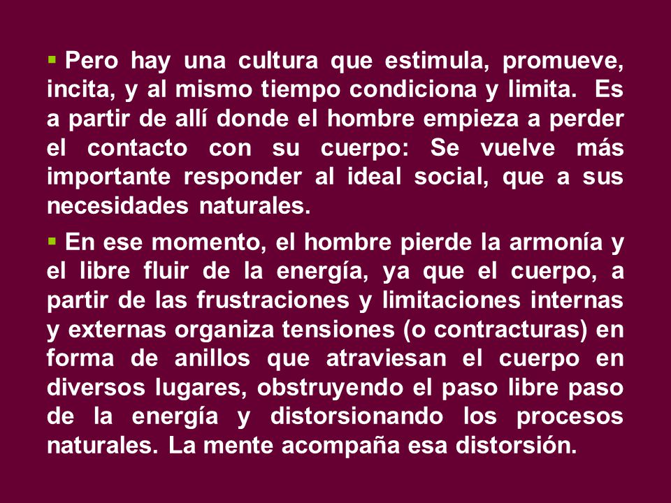 Pero hay una cultura que estimula, promueve, incita, y al mismo tiempo condiciona y limita. Es a partir de allí donde el hombre empieza a perder el contacto con su cuerpo: Se vuelve más importante responder al ideal social, que a sus necesidades naturales.