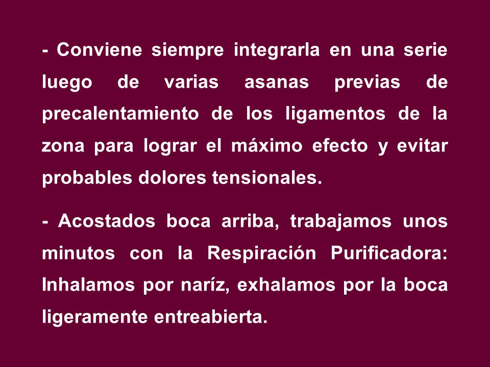 - Conviene siempre integrarla en una serie luego de varias asanas previas de precalentamiento de los ligamentos de la zona para lograr el máximo efecto y evitar probables dolores tensionales.