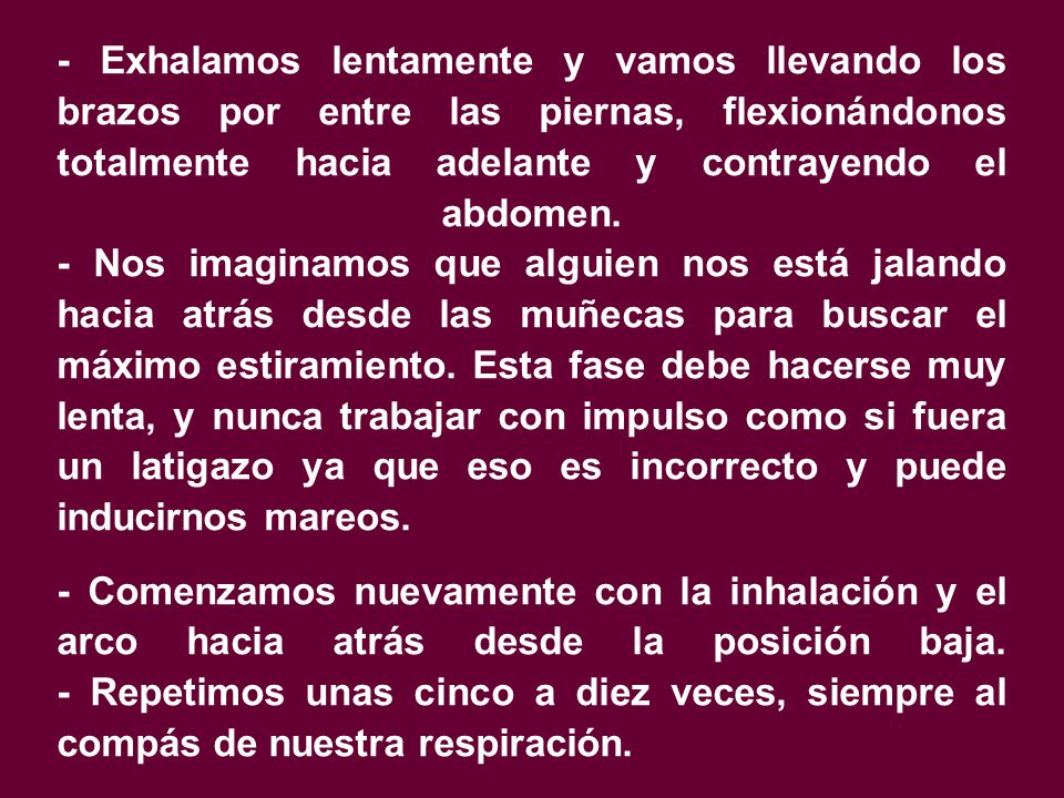 - Exhalamos lentamente y vamos llevando los brazos por entre las piernas, flexionándonos totalmente hacia adelante y contrayendo el abdomen. - Nos imaginamos que alguien nos está jalando hacia atrás desde las muñecas para buscar el máximo estiramiento. Esta fase debe hacerse muy lenta, y nunca trabajar con impulso como si fuera un latigazo ya que eso es incorrecto y puede inducirnos mareos.