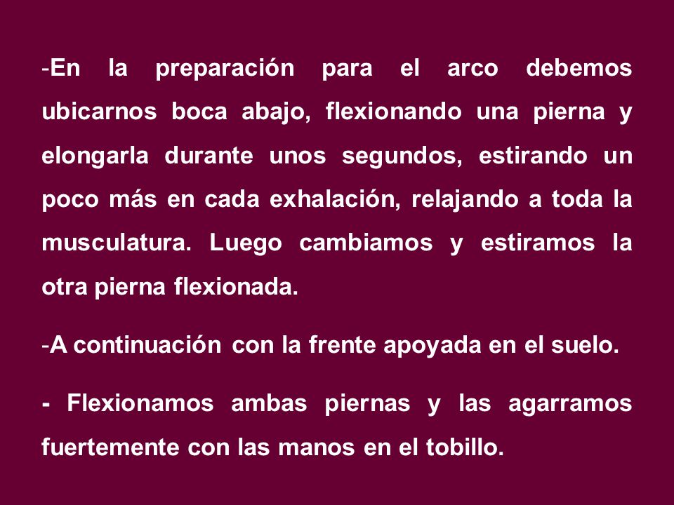 En la preparación para el arco debemos ubicarnos boca abajo, flexionando una pierna y elongarla durante unos segundos, estirando un poco más en cada exhalación, relajando a toda la musculatura. Luego cambiamos y estiramos la otra pierna flexionada.