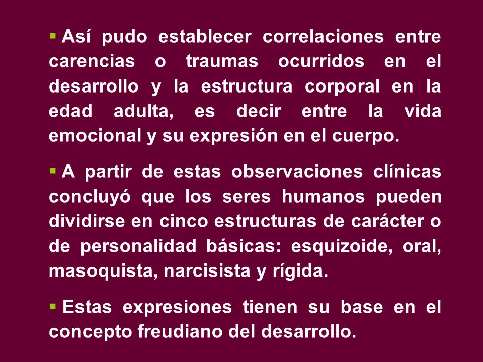 Así pudo establecer correlaciones entre carencias o traumas ocurridos en el desarrollo y la estructura corporal en la edad adulta, es decir entre la vida emocional y su expresión en el cuerpo.