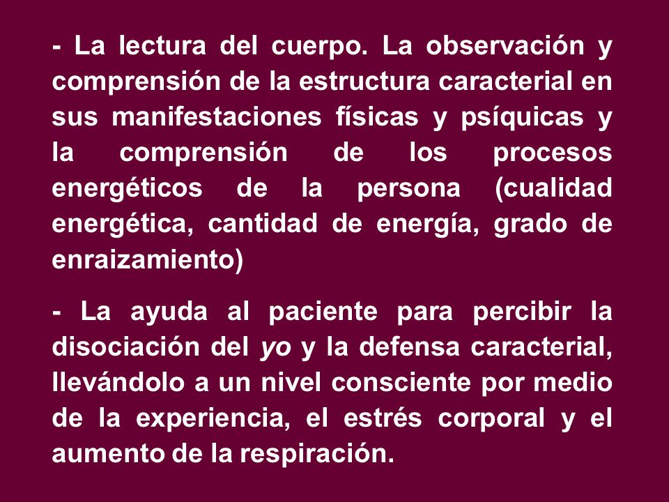 - La lectura del cuerpo. La observación y comprensión de la estructura caracterial en sus manifestaciones físicas y psíquicas y la comprensión de los procesos energéticos de la persona (cualidad energética, cantidad de energía, grado de enraizamiento)