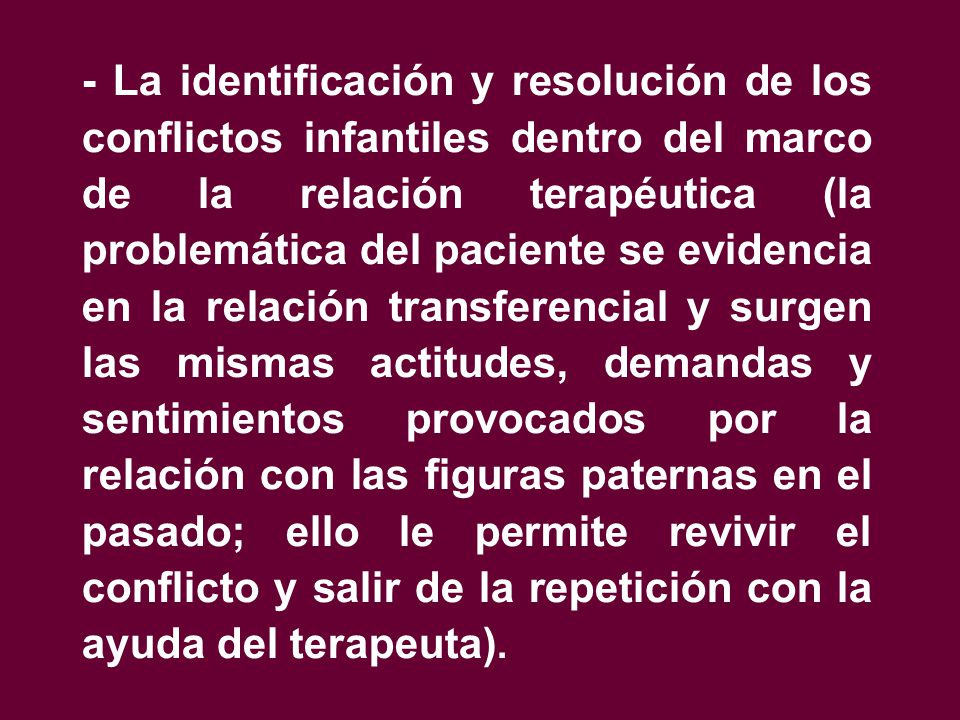 - La identificación y resolución de los conflictos infantiles dentro del marco de la relación terapéutica (la problemática del paciente se evidencia en la relación transferencial y surgen las mismas actitudes, demandas y sentimientos provocados por la relación con las figuras paternas en el pasado; ello le permite revivir el conflicto y salir de la repetición con la ayuda del terapeuta).