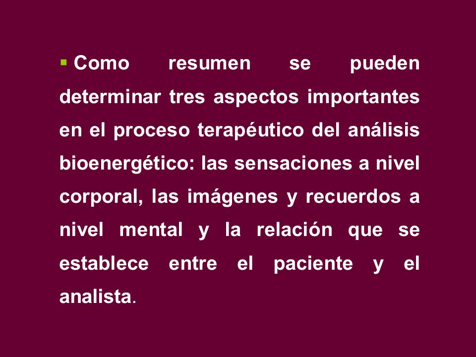 Como resumen se pueden determinar tres aspectos importantes en el proceso terapéutico del análisis bioenergético: las sensaciones a nivel corporal, las imágenes y recuerdos a nivel mental y la relación que se establece entre el paciente y el analista.