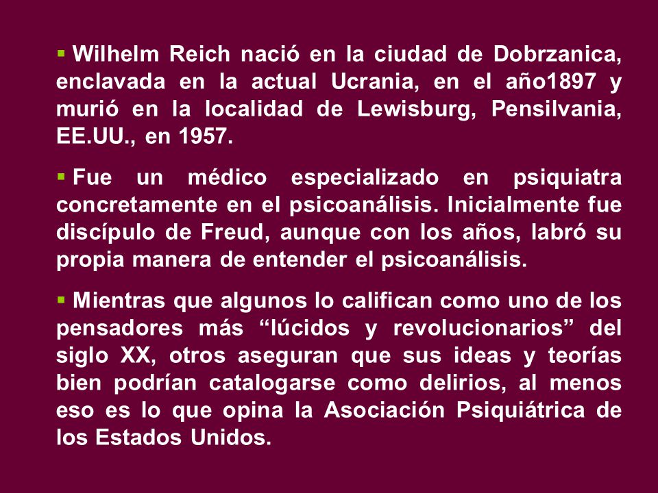 Wilhelm Reich nació en la ciudad de Dobrzanica, enclavada en la actual Ucrania, en el año1897 y murió en la localidad de Lewisburg, Pensilvania, EE.UU., en 1957.