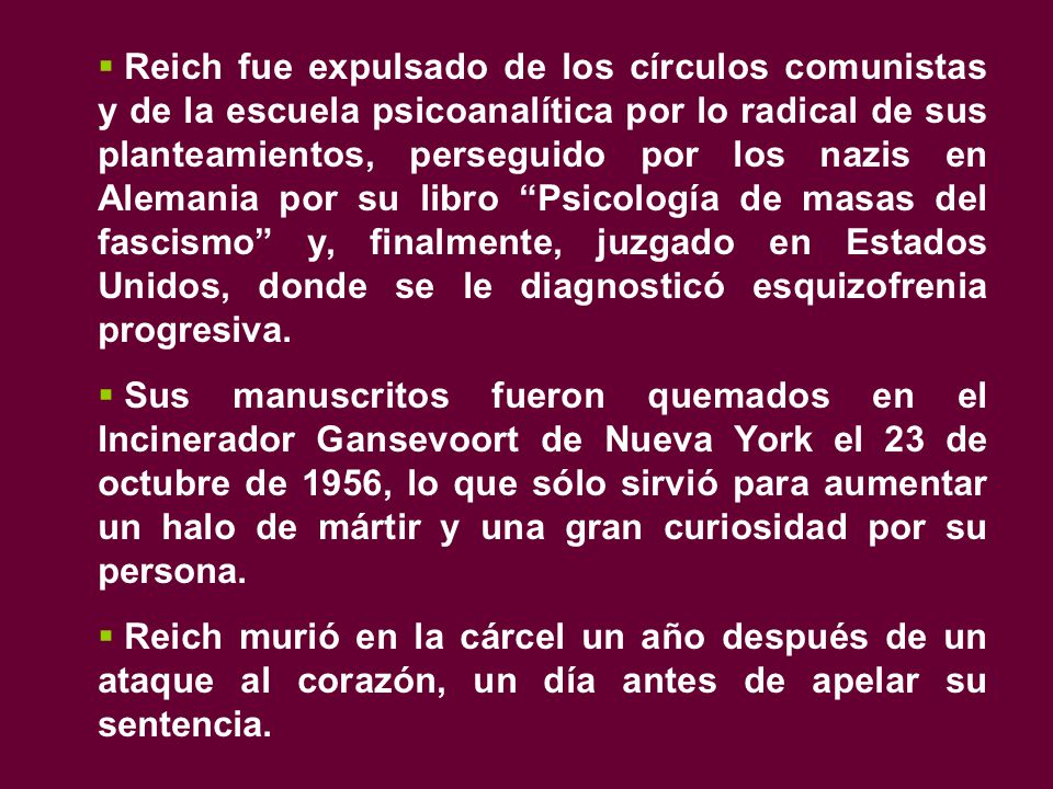 Reich fue expulsado de los círculos comunistas y de la escuela psicoanalítica por lo radical de sus planteamientos, perseguido por los nazis en Alemania por su libro Psicología de masas del fascismo y, finalmente, juzgado en Estados Unidos, donde se le diagnosticó esquizofrenia progresiva.