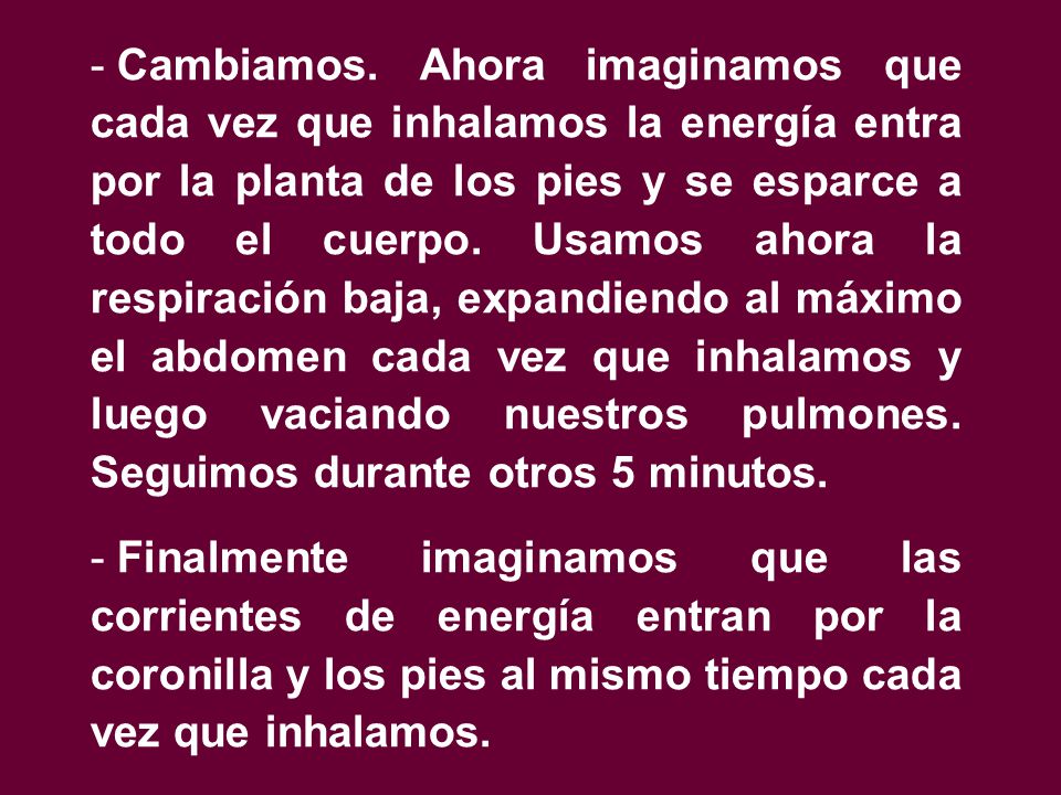 Cambiamos. Ahora imaginamos que cada vez que inhalamos la energía entra por la planta de los pies y se esparce a todo el cuerpo. Usamos ahora la respiración baja, expandiendo al máximo el abdomen cada vez que inhalamos y luego vaciando nuestros pulmones. Seguimos durante otros 5 minutos.