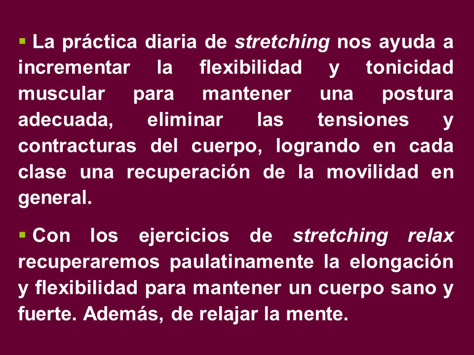 La práctica diaria de stretching nos ayuda a incrementar la flexibilidad y tonicidad muscular para mantener una postura adecuada, eliminar las tensiones y contracturas del cuerpo, logrando en cada clase una recuperación de la movilidad en general.